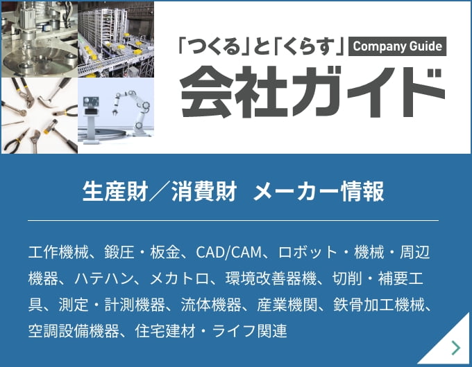 「つくる」と「くらす」 Company Guide 会社ガイド 生産財／消費財 メーカー情報 工作機械、鍛圧・板金、CAD/CAM、ロボット・機械・周辺機器、ハテハン、メカトロ、環境改善器機、切削・補要工具、測定・計測機器、流体機器、産業機関、鉄骨加工機械、空調設備機器、住宅建材・ライフ関連